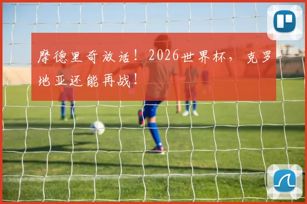 摩德里奇放话!2026世界杯,克罗地亚还能再战!