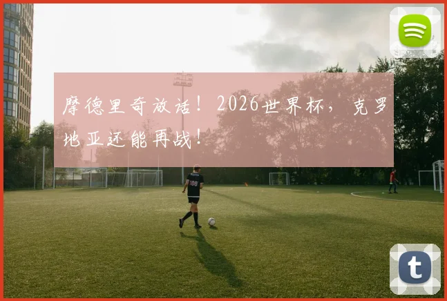 摩德里奇放话！2026世界杯，克罗地亚还能再战！