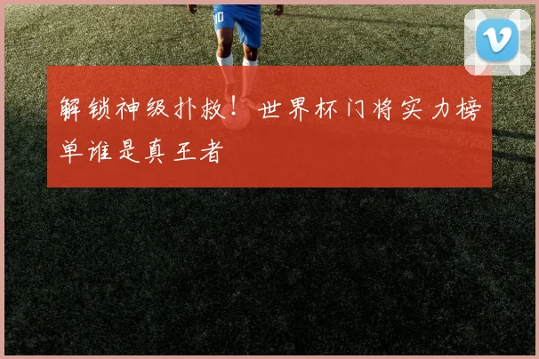 解锁神级扑救！世界杯门将实力榜单谁是真王者