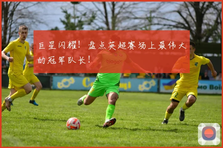 巨星闪耀！盘点英超赛场上最伟大的冠军队长！